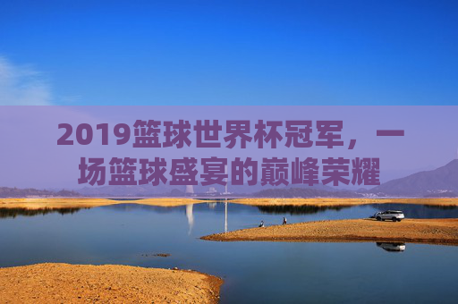 2019篮球世界杯冠军,一场篮球盛宴的巅峰荣耀 2019篮球世界杯冠军,一场篮球盛宴的巅峰荣耀