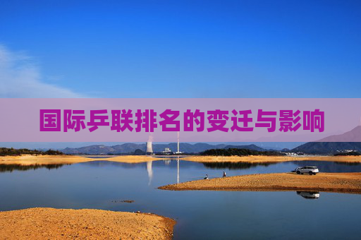 国际乒联排名的变迁与影响 国际乒联排名的变迁与影响