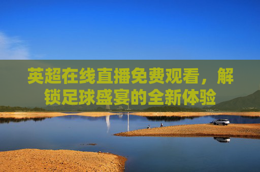英超在线直播免费观看，解锁足球盛宴的全新体验