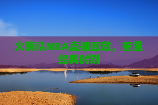 火箭队NBA直播回放，重温经典时刻
