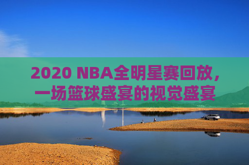 2020 NBA全明星赛回放，一场篮球盛宴的视觉盛宴