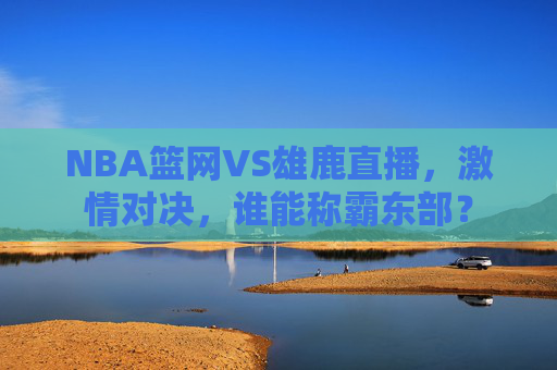 NBA篮网VS雄鹿直播，激情对决，谁能称霸东部？
