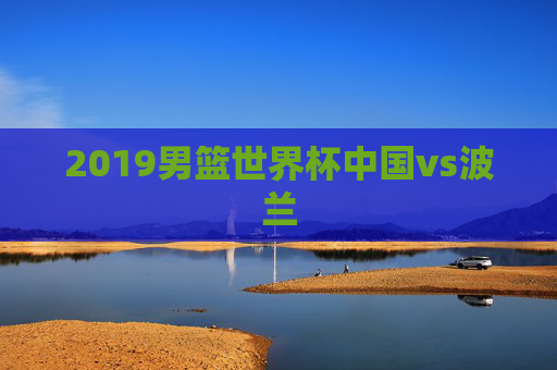 2019男篮世界杯中国vs波兰