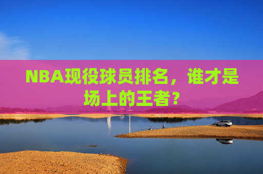 NBA现役球员排名,谁才是场上的王者? NBA现役球员排名,谁才是场上的王者?