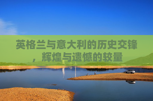 英格兰与意大利的历史交锋，辉煌与遗憾的较量