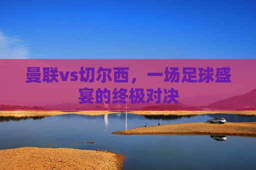 曼联vs切尔西，一场足球盛宴的终极对决
