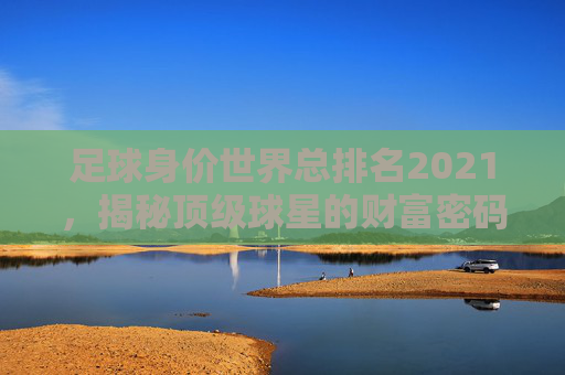 足球身价世界总排名2021，揭秘顶级球星的财富密码