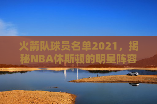 火箭队球员名单2021，揭秘NBA休斯顿的明星阵容