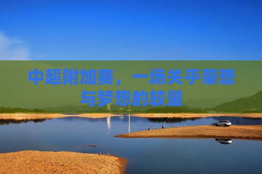 中超附加赛，一场关乎荣誉与梦想的较量