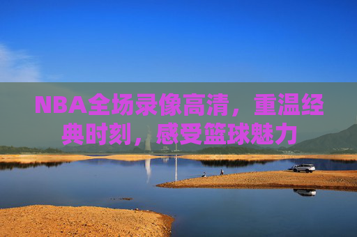 NBA全场录像高清，重温经典时刻，感受篮球魅力