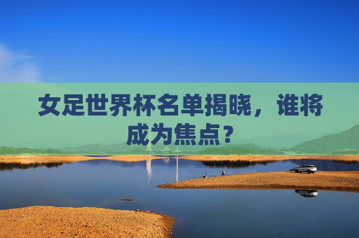 女足世界杯名单揭晓，谁将成为焦点？