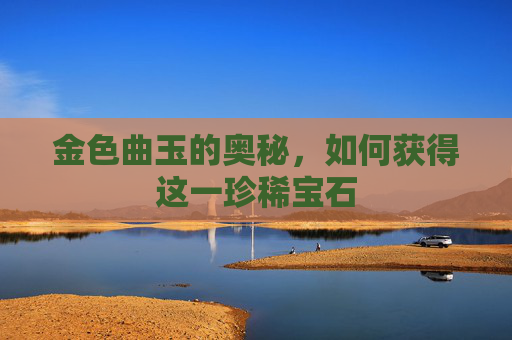 金色曲玉的奥秘，如何获得这一珍稀宝石