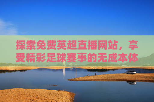探索免费英超直播网站，享受精彩足球赛事的无成本体验