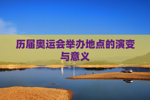 历届奥运会举办地点的演变与意义 历届奥运会举办地点的演变与意义