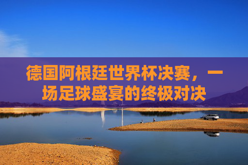 德国阿根廷世界杯决赛，一场足球盛宴的终极对决